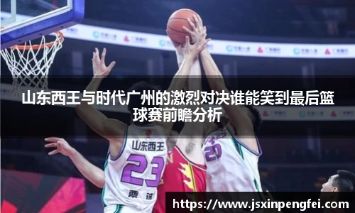 山东西王与时代广州的激烈对决谁能笑到最后篮球赛前瞻分析